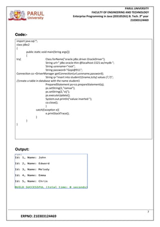 PARUL UNIVERSITY
FACULTY OF ENGINEERING AND TECHNOLOGY
Enterprise Programming in Java (203105261) B. Tech. 3
nd
year
210303124469
7
ERPNO: 210303124469
Code:-
import java.sql.*;
class jdbc2
{
public static void main(String args[])
{
try{ Class.forName("oracle.jdbc.driver.OracleDriver");
String url=" jdbc:oracle:thin:@localhost:1521:xe/mydb ";
String usrename="root";
String password="Gopi@911";
Connection co =DriverManager.getConnection(url,usrename,password);
String q="insert into student1(tname,tcity) values (?,?)";
//create a table in database with the name student1
PreparedStatement ps=co.prepareStatement(q);
ps.setString(1,"ramsai");
ps.setString(2,"vij");
ps.executeUpdate();
System.out.println("valuse inserted ");
co.close();
}
catch(Exception e){
e.printStackTrace();
}
}
}
Output:
 