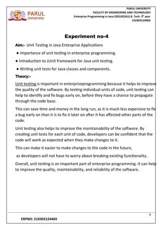 PARUL UNIVERSITY
FACULTY OF ENGINEERING AND TECHNOLOGY
Enterprise Programming in Java (203105261) B. Tech. 3
nd
year
210303124469
8
ERPNO: 210303124469
Experiment no-4
Aim:- Unit Testing in Java Enterprise Applications
● Importance of unit testing in enterprise programming.
● Introduction to JUnit framework for Java unit testing.
● Writing unit tests for Java classes and components.
Theory:-
Unit testing is important in enterpriseprogramming because it helps to improve
the quality of the software. By testing individual units of code, unit testing can
help to identify and fix bugs early on, before they have a chance to propagate
through the code base.
This can save time and money in the long run, as it is much less expensive to fix
a bug early on than it is to fix it later on after it has affected other parts of the
code.
Unit testing also helps to improve the maintainability of the software. By
creating unit tests for each unit of code, developers can be confident that the
code will work as expected when they make changes to it.
This can make it easier to make changes to the code in the future,
as developers will not have to worry about breaking existing functionality.
Overall, unit testing is an important part of enterprise programming. It can help
to improve the quality, maintainability, and reliability of the software.
 