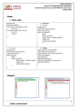 PARUL UNIVERSITY
FACULTY OF ENGINEERING AND TECHNOLOGY
Enterprise Programming in Java (203105261) B. Tech. 3
nd
year
210303124469
9
ERPNO: 210303124469
Code:-
 Main code:
package jUnit;
public class addition {
static public Integer add(int x,int y){
return x+y; }
static public Integer sq(int x,int y){
int z=x*y;
return z;
}
}
 Test Cases:-
1) For add:
package jUnit;
import static org.junit.Assert.*;
import org.junit.Test;
public class addtest {
@Test
public void test() {
Integer orignal =addition.add(4,5);
Integer e=9;
assertEquals(e,orignal);
}
}
1) For sq:
package jUnit;
import static org.junit.Assert.*;
import org.junit.Test;
public class squ {
@Test
public void test() {
Integer orignal =addition.sq(4,2);
Integer e=8;
assertEquals(e,orignal);
}
}
 Testing:
import org.junit.runner.RunWith;
import org.junit.runners.Suite;
import org.junit.runners.Suite.SuiteClasses;
import jUnit.addtest;
import jUnit.squ;
@RunWith(Suite.class)
@SuiteClasses({addtest.class,squ.class})
public class AllTests {
}
Output:
 