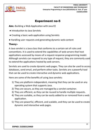 PARUL UNIVERSITY
FACULTY OF ENGINEERING AND TECHNOLOGY
Enterprise Programming in Java (203105261) B. Tech. 3
nd
year
210303124469
10
ERPNO: 210303124469
Experiment no-5
Aim:- Building a Web Application with Java EE
● Introduction to Java Servlets
● Creating a basic web application using Servlets
● Handling user requests and generating dynamic web content
Theory:-
A Java servlet is a Java class that conforms to a certain set of rules and
conventions. It is used to extend the capabilities of web servers that host
applications accessed by means of a request-response programming model.
Although servlets can respond to any type of request, they are commonly used
to extend the applications hosted by web servers.
Servlets are used to create dynamic web pages. They can also be used to access
databases, send email, and perform other tasks. Servlets are a powerful tool
that can be used to create interactive and dynamic web applications.
Here are some of the benefits of using Java servlets:
1) They are platform-independent, meaning that they can be used on any
operating system that supports Java.
2) They are secure, as they are managed by a servlet container.
3) They are efficient, as they can be reused to handle multiple requests.
4) They are scalable, as they can be easily added to or removed from a web
application.
5) They are powerful, efficient, and scalable, and they can be used to create
dynamic and interactive web pages.
 