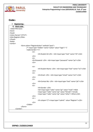 PARUL UNIVERSITY
FACULTY OF ENGINEERING AND TECHNOLOGY
Enterprise Programming in Java (203105261) B. Tech. 3
nd
year
210303124469
11
ERPNO: 210303124469
Code:-
 Registering:-
1) Html code :
<!DOCTYPE html>
<html>
<head>
<meta charset="UTF-8">
<title>Register</title>
</head>
<body>
<center>
<form action="RegisterAction" method="post">
/* <input type="hidden" name="action" value="login"> */
<table border="1">
<tr>
<th>Student Id:</th> <td><input type="text" name="id"></td>
</tr>
<tr>
<th>Password: </th> <td><input type="password" name="pa"></td>
</tr>
<tr>
<th>Student Name: </th> <td><input type="text" name="na"></td>
</tr>
<tr>
<th>Email: </th> <td><input type="email" name="em"></td>
</tr>
<tr>
<th>Contact No: </th> <td><input type="text" name="ph"></td>
</tr>
<tr>
<th>Gender: </th>
<td><input type="radio" name="gn" value="male"> Male
<input type="radio" name="gn" value="female"> Female
<input type="radio" name="gn" value="other"> Others</td>
</tr>
<tr >
<th colspan="2"><input type="submit" value="Register"></th>
</tr>
</table>
</form>
</center>
 