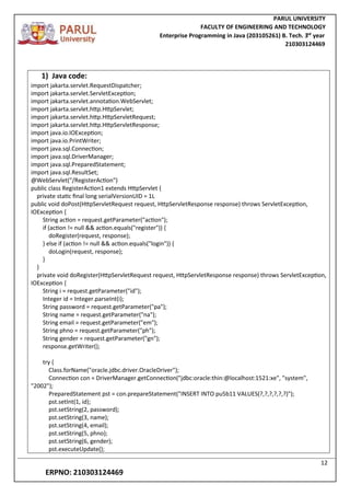 PARUL UNIVERSITY
FACULTY OF ENGINEERING AND TECHNOLOGY
Enterprise Programming in Java (203105261) B. Tech. 3
nd
year
210303124469
12
ERPNO: 210303124469
1) Java code:
import jakarta.servlet.RequestDispatcher;
import jakarta.servlet.ServletException;
import jakarta.servlet.annotation.WebServlet;
import jakarta.servlet.http.HttpServlet;
import jakarta.servlet.http.HttpServletRequest;
import jakarta.servlet.http.HttpServletResponse;
import java.io.IOException;
import java.io.PrintWriter;
import java.sql.Connection;
import java.sql.DriverManager;
import java.sql.PreparedStatement;
import java.sql.ResultSet;
@WebServlet("/RegisterAction")
public class RegisterAction1 extends HttpServlet {
private static final long serialVersionUID = 1L
public void doPost(HttpServletRequest request, HttpServletResponse response) throws ServletException,
IOException {
String action = request.getParameter("action");
if (action != null && action.equals("register")) {
doRegister(request, response);
} else if (action != null && action.equals("login")) {
doLogin(request, response);
}
}
private void doRegister(HttpServletRequest request, HttpServletResponse response) throws ServletException,
IOException {
String i = request.getParameter("id");
Integer id = Integer.parseInt(i);
String password = request.getParameter("pa");
String name = request.getParameter("na");
String email = request.getParameter("em");
String phno = request.getParameter("ph");
String gender = request.getParameter("gn");
response.getWriter();
try {
Class.forName("oracle.jdbc.driver.OracleDriver");
Connection con = DriverManager.getConnection("jdbc:oracle:thin:@localhost:1521:xe", "system",
"2002");
PreparedStatement pst = con.prepareStatement("INSERT INTO pu5b11 VALUES(?,?,?,?,?,?)");
pst.setInt(1, id);
pst.setString(2, password);
pst.setString(3, name);
pst.setString(4, email);
pst.setString(5, phno);
pst.setString(6, gender);
pst.executeUpdate();
 