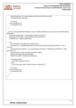 PARUL UNIVERSITY
FACULTY OF ENGINEERING AND TECHNOLOGY
Enterprise Programming in Java (203105261) B. Tech. 3
nd
year
210303124469
13
ERPNO: 210303124469
RequestDispatcher rd = request.getRequestDispatcher("welcome.html");
rd.include(request, response);
con.close();
} catch (Exception e) {
e.printStackTrace();
}
}
private void doLogin(HttpServletRequest request, HttpServletResponse response) throws ServletException,
IOException {
String usernameForLogin = request.getParameter("username");
String passwordForLogin = request.getParameter("password");
PrintWriter out = response.getWriter();
try {
Class.forName("oracle.jdbc.driver.OracleDriver");
Connection con = DriverManager.getConnection("jdbc:oracle:thin:@localhost:1521:xe", "root",
"G1223”);
PreparedStatement loginPst = con.prepareStatement("SELECT * FROM pu5b11 WHERE id = ? AND
password = ?");
loginPst.setInt(1, Integer.parseInt(usernameForLogin));
loginPst.setString(2, passwordForLogin);
ResultSet resultSet = loginPst.executeQuery();
if (resultSet.next()) {
out.println("Login Successful!");
} else {
out.println("Login Failed. Invalid username or password.");
}
con.close();
} catch (Exception e) {
e.printStackTrace();
}
}
}
 