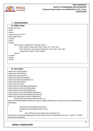 PARUL UNIVERSITY
FACULTY OF ENGINEERING AND TECHNOLOGY
Enterprise Programming in Java (203105261) B. Tech. 3
nd
year
210303124469
14
ERPNO: 210303124469
 Authentication
1) HTML Code:
<!DOCTYPE html>
<html>
<head>
<meta charset="UTF-8">
<title>Login</title>
</head>
<body>
<center>
<form action="LoginAction1" method="post">
Enter UserID: <input type="text" name="id"> </br></br>
Enter Password: <input type="password" name="pa"> </br></br>
<input type="submit" value="Login">
</form>
</center>
</body>
</html>
1) Java code:-
import java.io.IOException;
import java.io.PrintWriter;
import java.sql.Connection;
import java.sql.DriverManager;
import java.sql.PreparedStatement;
import java.sql.ResultSet;
import java.util.Vector;
import jakarta.servlet.RequestDispatcher;
import jakarta.servlet.ServletException;
import jakarta.servlet.http.HttpServlet;
import jakarta.servlet.http.HttpServletRequest;
import jakarta.servlet.http.HttpServletResponse;
public class LoginAction1 extends HttpServlet {
private static final long serialVersionUID = 1L;
public void doPost(HttpServletRequest request, HttpServletResponse response) throws ServletException,
IOException :
{
String uid=request.getParameter("id");
String pass=request.getParameter("pa");
try {
Class.forName("oracle.jdbc.driver.OracleDriver");
Connection con=DriverManager.getConnection("jdbc:oracle:thin:@localhost:1521:xe", "system", "1234");
System.out.println(con);
 