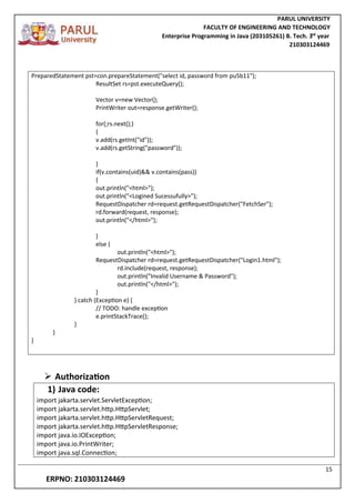 PARUL UNIVERSITY
FACULTY OF ENGINEERING AND TECHNOLOGY
Enterprise Programming in Java (203105261) B. Tech. 3
nd
year
210303124469
15
ERPNO: 210303124469
PreparedStatement pst=con.prepareStatement("select id, password from pu5b11");
ResultSet rs=pst.executeQuery();
Vector v=new Vector();
PrintWriter out=response.getWriter();
for(;rs.next();)
{
v.add(rs.getInt("id"));
v.add(rs.getString("password"));
}
if(v.contains(uid)&& v.contains(pass))
{
out.println("<html>");
out.println("<Logined Sucessufully>");
RequestDispatcher rd=request.getRequestDispatcher("FetchSer");
rd.forward(request, response);
out.println("</html>");
}
else {
out.println("<html>");
RequestDispatcher rd=request.getRequestDispatcher("Login1.html");
rd.include(request, response);
out.println("Invalid Username & Password");
out.println("</html>");
}
} catch (Exception e) {
// TODO: handle exception
e.printStackTrace();
}
}
}
 Authorization
1) Java code:
import jakarta.servlet.ServletException;
import jakarta.servlet.http.HttpServlet;
import jakarta.servlet.http.HttpServletRequest;
import jakarta.servlet.http.HttpServletResponse;
import java.io.IOException;
import java.io.PrintWriter;
import java.sql.Connection;
 