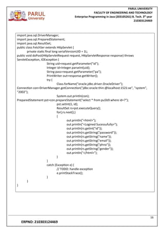 PARUL UNIVERSITY
FACULTY OF ENGINEERING AND TECHNOLOGY
Enterprise Programming in Java (203105261) B. Tech. 3
nd
year
210303124469
16
ERPNO: 210303124469
import java.sql.DriverManager;
import java.sql.PreparedStatement;
import java.sql.ResultSet;
public class FetchSer extends HttpServlet {
private static final long serialVersionUID = 1L;
public void doPost(HttpServletRequest request, HttpServletResponse response) throws
ServletException, IOException {
String uid=request.getParameter("id");
Integer id=Integer.parseInt(uid);
String pass=request.getParameter("pa");
PrintWriter out=response.getWriter();
try {
Class.forName("oracle.jdbc.driver.OracleDriver");
Connection con=DriverManager.getConnection("jdbc:oracle:thin:@localhost:1521:xe", "system",
"2002");
System.out.println(con);
PreparedStatement pst=con.prepareStatement("select * from pu5b9 where id=?");
pst.setInt(1, id);
ResultSet rs=pst.executeQuery();
for(;rs.next();)
{
out.println("<html>");
out.println("<Logined Sucessufully>");
out.println(rs.getInt("id"));
out.println(rs.getString("password"));
out.println(rs.getString("name"));
out.println(rs.getString("email"));
out.println(rs.getString("phno"));
out.println(rs.getString("gender"));
out.println("</html>");
}
}
catch (Exception e) {
// TODO: handle exception
e.printStackTrace();
}
}
}
 