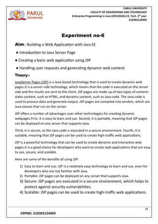 PARUL UNIVERSITY
FACULTY OF ENGINEERING AND TECHNOLOGY
Enterprise Programming in Java (203105261) B. Tech. 3
nd
year
210303124469
18
ERPNO: 210303124469
Experiment no-6
Aim:- Building a Web Application with Java EE
● Introduction to Java Server Page
● Creating a basic web application using JSP
● Handling user requests and generating dynamic web content.
Theory:-
JavaServer Pages (JSP) is a Java-based technology that is used to create dynamic web
pages.It is a server-side technology, which means that the code is executed on the server
side and the results are sent to the client. JSP pages are made up of two types of content:
static content, such as HTML, and dynamic content, such as Java code. The Java code is
used to process data and generate output. JSP pages are compiled into servlets, which are
Java classes that run on the server.
JSP offers a number of advantages over other technologies for creating dynamic
webpages.First, it is easy to learn and use. Second, it is portable, meaning that JSP pages
can be deployed on any server that supports Java.
Third, it is secure, as the Java code is executed in a secure environment. Fourth, it is
scalable, meaning that JSP pages can be used to create high-traffic web applications.
JSP is a powerful technology that can be used to create dynamic and interactive web
pages.It is a good choice for developers who want to create web applications that are easy
to use, secure, and scalable.
Here are some of the benefits of using JSP:
1) Easy to learn and use: JSP is a relatively easy technology to learn and use, even for
developers who are not familiar with Java.
2) Portable: JSP pages can be deployed on any server that supports Java.
3) Secure: JSP pages are executed in a secure environment, which helps to
protect against security vulnerabilities.
4) Scalable: JSP pages can be used to create high-traffic web applications.
 
