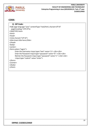 PARUL UNIVERSITY
FACULTY OF ENGINEERING AND TECHNOLOGY
Enterprise Programming in Java (203105261) B. Tech. 3
nd
year
210303124469
19
ERPNO: 210303124469
CODE:
1) JSP Code:
<%@ page language="java" contentType="text/html; charset=UTF-8"
pageEncoding="UTF-8"%>
<!DOCTYPE html>
<html>
<head>
<meta charset="UTF-8">
<title>Insert title here</title>
</head>
<body>
<center>
<form action="login1">
Enter the Username:<input type="text" name="a"> </br></br>
Enter the Password:<input type="password" name="b" ></br></br>
ReEnter the Password:<input type="password" name="c" ></br></br>
<input type="submit" value="enter">
</form>
</center>
</body>
</html>
 