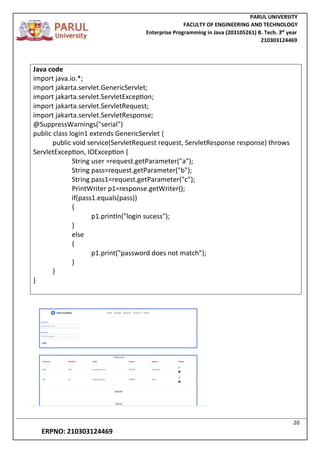 PARUL UNIVERSITY
FACULTY OF ENGINEERING AND TECHNOLOGY
Enterprise Programming in Java (203105261) B. Tech. 3
nd
year
210303124469
20
ERPNO: 210303124469
Java code
import java.io.*;
import jakarta.servlet.GenericServlet;
import jakarta.servlet.ServletException;
import jakarta.servlet.ServletRequest;
import jakarta.servlet.ServletResponse;
@SuppressWarnings("serial")
public class login1 extends GenericServlet {
public void service(ServletRequest request, ServletResponse response) throws
ServletException, IOException {
String user =request.getParameter("a");
String pass=request.getParameter("b");
String pass1=request.getParameter("c");
PrintWriter p1=response.getWriter();
if(pass1.equals(pass))
{
p1.println("login sucess");
}
else
{
p1.print("password does not match");
}
}
}
 