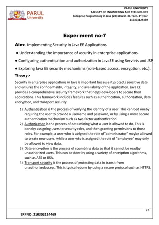 PARUL UNIVERSITY
FACULTY OF ENGINEERING AND TECHNOLOGY
Enterprise Programming in Java (203105261) B. Tech. 3
nd
year
210303124469
22
ERPNO: 210303124469
Experiment no-7
Aim:- Implementing Security in Java EE Applications
● Understanding the importance of security in enterprise applications.
● Configuring authentication and authorization in JavaEE using Servlets and JSP
● Exploring Java EE security mechanisms (role-based access, encryption, etc.).
Theory:-
Security in enterprise applications in Java is important because it protects sensitive data
and ensures the confidentiality, integrity, and availability of the application. Java EE
provides a comprehensive security framework that helps developers to secure their
applications. This framework includes features such as authentication, authorization, data
encryption, and transport security.
1) Authentication is the process of verifying the identity of a user. This can bed oneby
requiring the user to provide a username and password, or by using a more secure
authentication mechanism such as two-factor authentication.
2) Authorization is the process of determining what a user is allowed to do. This is
doneby assigning users to security roles, and then granting permissions to those
roles. For example, a user who is assigned the role of"administrator" maybe allowed
to create new users, while a user who is assigned the role of "employee" may only
be allowed to view data.
3) Data encryption is the process of scrambling data so that it cannot be readby
unauthorized users. This can be done by using a variety of encryption algorithms,
such as AES or RSA.
4) Transport security is the process of protecting data in transit from
unauthorizedaccess. This is typically done by using a secure protocol such as HTTPS.
 