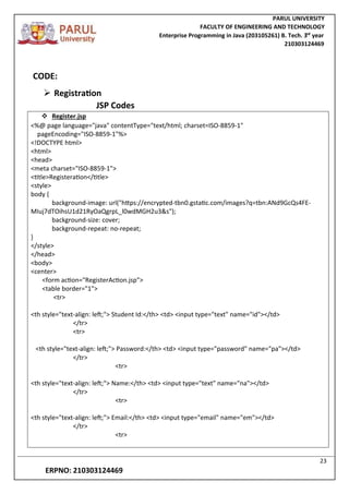 PARUL UNIVERSITY
FACULTY OF ENGINEERING AND TECHNOLOGY
Enterprise Programming in Java (203105261) B. Tech. 3
nd
year
210303124469
23
ERPNO: 210303124469
CODE:
 Registration
JSP Codes
 Register.jsp
<%@ page language="java" contentType="text/html; charset=ISO-8859-1"
pageEncoding="ISO-8859-1"%>
<!DOCTYPE html>
<html>
<head>
<meta charset="ISO-8859-1">
<title>Registeration</title>
<style>
body {
background-image: url("https://encrypted-tbn0.gstatic.com/images?q=tbn:ANd9GcQs4FE-
MIuj7dTOihsU1d21RyOaQgrpL_l0wdMGH2u3&s");
background-size: cover;
background-repeat: no-repeat;
}
</style>
</head>
<body>
<center>
<form action="RegisterAction.jsp">
<table border="1">
<tr>
<th style="text-align: left;"> Student Id:</th> <td> <input type="text" name="id"></td>
</tr>
<tr>
<th style="text-align: left;"> Password:</th> <td> <input type="password" name="pa"></td>
</tr>
<tr>
<th style="text-align: left;"> Name:</th> <td> <input type="text" name="na"></td>
</tr>
<tr>
<th style="text-align: left;"> Email:</th> <td> <input type="email" name="em"></td>
</tr>
<tr>
 