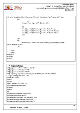 PARUL UNIVERSITY
FACULTY OF ENGINEERING AND TECHNOLOGY
Enterprise Programming in Java (203105261) B. Tech. 3
nd
year
210303124469
24
ERPNO: 210303124469
<th style="text-align: left;"> Phone no:</th> <td> <input type="text" name="ph"></td>
</tr>
<tr>
<th style="text-align: left;"> Gender:</th>
<td>
<input type="radio" name="gn" value="male"> Male
<input type="radio" name="gn" value="female"> Female
<input type="radio" name="gn" value="others"> Others
</td>
</tr>
<tr>
<th colspan="2" style="text-align: center;"> <input type="submit"
value="Register"></th>
</tr>
</table>
</form>
</center>
</body>
</html>
 Registeraction.jsp
<%@page import="java.sql.Connection"%>
<%@page import="Model.DAO"%>
<%@page import="Model.Data"%>
<%@ page language="java" contentType="text/html; charset=ISO-8859-1"
pageEncoding="ISO-8859-1"%>
<!DOCTYPE html>
<html>
<head>
<meta charset="ISO-8859-1">
<title>Register Action</title>
</head>
<body>
<%
String i =request.getParameter("id");
Integer id=Integer.parseInt(i);
String password=request.getParameter("pa");
String name=request.getParameter("na");
String email=request.getParameter("em");
 