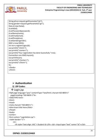 PARUL UNIVERSITY
FACULTY OF ENGINEERING AND TECHNOLOGY
Enterprise Programming in Java (203105261) B. Tech. 3
nd
year
210303124469
25
ERPNO: 210303124469
String phno=request.getParameter("ph");
String gender=request.getParameter("gn");
Data d=new Data();
d.setId(id);
d.setPassword(password);
d.setName(name);
d.setEmail(email);
d.setPhno(phno);
d.setGender(gender);
DAO s=new DAO();
int res=s.registerLogics(d);
out.println("<html>");
out.println("<center>");
out.println("Your registration has done Sucessfully:"+res);
Connection con=DAO.mycon();
out.println(con);
out.println("</center>");
out.println("</html>");
%>
</body>
</html>
 Authentication
1) JSP Codes:
 Login.jsp
<%@ page language="java" contentType="text/html; charset=ISO-8859-1"
pageEncoding="ISO-8859-1"%>
<!DOCTYPE html>
<html>
<head>
<meta charset="ISO-8859-1">
<title>Insert title here</title>
</head>
<body>
<center>
<form action="LoginAction.jsp">
<table border="1">
<tr>
<th style="text-align: left;"> Student Id:</th> <td> <input type="text" name="id"></td>
 