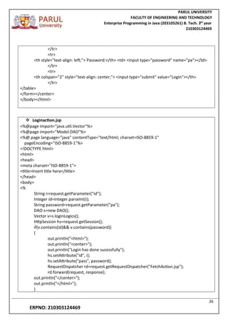 PARUL UNIVERSITY
FACULTY OF ENGINEERING AND TECHNOLOGY
Enterprise Programming in Java (203105261) B. Tech. 3
nd
year
210303124469
26
ERPNO: 210303124469
</tr>
<tr>
<th style="text-align: left;"> Password:</th> <td> <input type="password" name="pa"></td>
</tr>
<tr>
<th colspan="2" style="text-align: center;"> <input type="submit" value="Login"></th>
</tr>
</table>
</form></center>
</body></html>
 Loginaction.jsp
<%@page import="java.util.Vector"%>
<%@page import="Model.DAO"%>
<%@ page language="java" contentType="text/html; charset=ISO-8859-1"
pageEncoding="ISO-8859-1"%>
<!DOCTYPE html>
<html>
<head>
<meta charset="ISO-8859-1">
<title>Insert title here</title>
</head>
<body>
<%
String i=request.getParameter("id");
Integer id=Integer.parseInt(i);
String password=request.getParameter("pa");
DAO s=new DAO();
Vector v=s.loginLogics();
HttpSession hs=request.getSession();
if(v.contains(id)&& v.contains(password))
{
out.println("<html>");
out.println("<center>");
out.println("Login has done sucessfully");
hs.setAttribute("id", i);
hs.setAttribute("pass", password);
RequestDispatcher rd=request.getRequestDispatcher("FetchAction.jsp");
rd.forward(request, response);
out.println("</center>");
out.println("</html>");
}
 