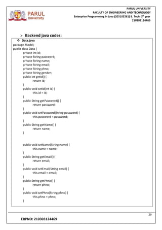 PARUL UNIVERSITY
FACULTY OF ENGINEERING AND TECHNOLOGY
Enterprise Programming in Java (203105261) B. Tech. 3
nd
year
210303124469
29
ERPNO: 210303124469
 Backend java codes:
 Data.java
package Model;
public class Data {
private int id;
private String password;
private String name;
private String email;
private String phno;
private String gender;
public int getId() {
return id;
}
public void setId(int id) {
this.id = id;
}
public String getPassword() {
return password;
}
public void setPassword(String password) {
this.password = password;
}
public String getName() {
return name;
}
public void setName(String name) {
this.name = name;
}
public String getEmail() {
return email;
}
public void setEmail(String email) {
this.email = email;
}
public String getPhno() {
return phno;
}
public void setPhno(String phno) {
this.phno = phno;
}
 
