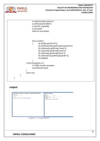 PARUL UNIVERSITY
FACULTY OF ENGINEERING AND TECHNOLOGY
Enterprise Programming in Java (203105261) B. Tech. 3
nd
year
210303124469
32
ERPNO: 210303124469
jr.setUsername("system");
jr.setPassword(“2002");
jr.setInt(1, d.getId());
jr.execute();
Data d1=new Data();
for(;jr.next();)
{ d1.setId(jr.getInt("id"));
d1.setPassword(jr.getString("password"));
d1.setName(jr.getString("name"));
d1.setEmail(jr.getString("email"));
d1.setPhno(jr.getString("phno"));
d1.setGender(jr.getString("gender"));
list.add(d1);
}
} catch (Exception e) {
// TODO: handle exception
e.printStackTrace();
}
return list;
}
}
Output:
 