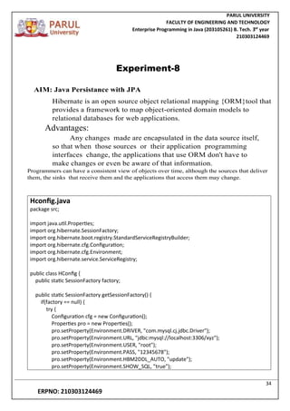 PARUL UNIVERSITY
FACULTY OF ENGINEERING AND TECHNOLOGY
Enterprise Programming in Java (203105261) B. Tech. 3
nd
year
210303124469
34
ERPNO: 210303124469
Experiment-8
AIM: Java Persistance with JPA
Hibernate is an open source object relational mapping {ORM}tool that
provides a framework to map object-oriented domain models to
relational databases for web applications.
Advantages:
Any changes made are encapsulated in the data source itself,
so that when those sources or their application programming
interfaces change, the applications that use ORM don't have to
make changes or even be aware of that information.
Programmers can have a consistent view of objects over time, although the sources that deliver
them, the sinks that receive them and the applications that access them may change.
Hconfig.java
package src;
import java.util.Properties;
import org.hibernate.SessionFactory;
import org.hibernate.boot.registry.StandardServiceRegistryBuilder;
import org.hibernate.cfg.Configuration;
import org.hibernate.cfg.Environment;
import org.hibernate.service.ServiceRegistry;
public class HConfig {
public static SessionFactory factory;
public static SessionFactory getSessionFactory() {
if(factory == null) {
try {
Configuration cfg = new Configuration();
Properties pro = new Properties();
pro.setProperty(Environment.DRIVER, "com.mysql.cj.jdbc.Driver");
pro.setProperty(Environment.URL, "jdbc:mysql://localhost:3306/xyz");
pro.setProperty(Environment.USER, "root");
pro.setProperty(Environment.PASS, "12345678");
pro.setProperty(Environment.HBM2DDL_AUTO, "update");
pro.setProperty(Environment.SHOW_SQL, "true");
 