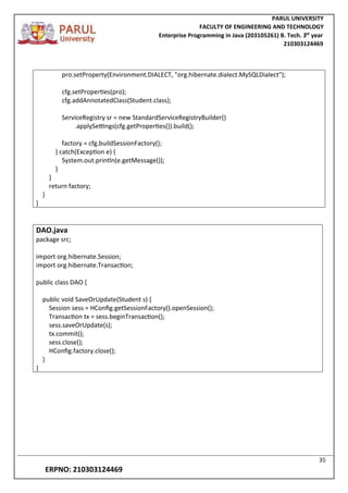 PARUL UNIVERSITY
FACULTY OF ENGINEERING AND TECHNOLOGY
Enterprise Programming in Java (203105261) B. Tech. 3
nd
year
210303124469
35
ERPNO: 210303124469
pro.setProperty(Environment.DIALECT, "org.hibernate.dialect.MySQLDialect");
cfg.setProperties(pro);
cfg.addAnnotatedClass(Student.class);
ServiceRegistry sr = new StandardServiceRegistryBuilder()
.applySettings(cfg.getProperties()).build();
factory = cfg.buildSessionFactory();
} catch(Exception e) {
System.out.println(e.getMessage());
}
}
return factory;
}
}
DAO.java
package src;
import org.hibernate.Session;
import org.hibernate.Transaction;
public class DAO {
public void SaveOrUpdate(Student s) {
Session sess = HConfig.getSessionFactory().openSession();
Transaction tx = sess.beginTransaction();
sess.saveOrUpdate(s);
tx.commit();
sess.close();
HConfig.factory.close();
}
}
 