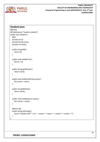 PARUL UNIVERSITY
FACULTY OF ENGINEERING AND TECHNOLOGY
Enterprise Programming in Java (203105261) B. Tech. 3
nd
year
210303124469
36
ERPNO: 210303124469
Student.java
@Entity
@Table(name="student_details")
public class Student {
@Id
private int id;
private String name;
private int marks;
public int getId() {
return id;
}
public void setId(int id) {
this.id = id;
}
public String getName() {
return name;
}
public void setName(String name) {
this.name = name;
}
public int getMarks() {
return marks;
}
public void setMarks(int marks) {
this.marks = marks;
}
@Override
public String toString() {
return "Student [id=" + id + ", name=" + name + ", marks=" + marks + "]";
}
}
 