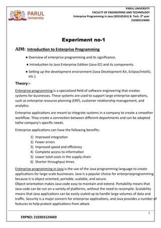 PARUL UNIVERSITY
FACULTY OF ENGINEERING AND TECHNOLOGY
Enterprise Programming in Java (203105261) B. Tech. 3
nd
year
210303124469
1
ERPNO: 210303124469
Experiment no-1
AIM: Introduction to Enterprise Programming
● Overview of enterprise programming and its significance.
● Introduction to Java Enterprise Edition (Java EE) and its components.
● Setting up the development environment (Java Development Kit, Eclipse/IntelliJ,
etc.).
Theory:-
Enterprise programming is a specialized field of software engineering that creates
systems for businesses. These systems are used to support large enterprise operations,
such as enterprise resource planning (ERP), customer relationship management, and
analytics.
Enterprise applications are meant to integrate systems in a company to create a smoother
workflow. They create a connection between different departments and can be adapted
tothe company's specific needs.
Enterprise applications can have the following benefits:
1) Improved integration
2) Fewer errors
3) Improved speed and efficiency
4) Complete access to information
5) Lower total costs in the supply chain
6) Shorter throughput times
Enterprise programming in Java is the use of the Java programming language to create
applications for large-scale businesses. Java is a popular choice for enterpriseprogramming
because it is object-oriented, portable, scalable, and secure.
Object-orientation makes Java code easy to maintain and extend. Portability means that
Java code can be run on a variety of platforms, without the need to recompile. Scalability
means that Java applications can be easily scaled up to handle large volumes of data and
traffic. Security is a major concern for enterprise applications, and Java provides a number of
features to help protect applications from attack.
 
