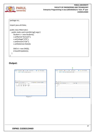 PARUL UNIVERSITY
FACULTY OF ENGINEERING AND TECHNOLOGY
Enterprise Programming in Java (203105261) B. Tech. 3
nd
year
210303124469
37
ERPNO: 210303124469
package src;
import java.util.Date;
public class Hibernate {
public static void main(String[] args) {
Student s = new Student();
s.setName("Avinash");
s.setCollege("IITR");
s.setDivision("CSE");
s.setDate(new Date());
DAO d = new DAO();
d.SaveOrUpdate(s);
}
}
Output:
 