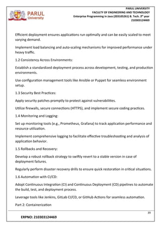 PARUL UNIVERSITY
FACULTY OF ENGINEERING AND TECHNOLOGY
Enterprise Programming in Java (203105261) B. Tech. 3
nd
year
210303124469
39
ERPNO: 210303124469
Efficient deployment ensures applications run optimally and can be easily scaled to meet
varying demand.
Implement load balancing and auto-scaling mechanisms for improved performance under
heavy traffic.
1.2 Consistency Across Environments:
Establish a standardized deployment process across development, testing, and production
environments.
Use configuration management tools like Ansible or Puppet for seamless environment
setup.
1.3 Security Best Practices:
Apply security patches promptly to protect against vulnerabilities.
Utilize firewalls, secure connections (HTTPS), and implement secure coding practices.
1.4 Monitoring and Logging:
Set up monitoring tools (e.g., Prometheus, Grafana) to track application performance and
resource utilization.
Implement comprehensive logging to facilitate effective troubleshooting and analysis of
application behavior.
1.5 Rollbacks and Recovery:
Develop a robust rollback strategy to swiftly revert to a stable version in case of
deployment failures.
Regularly perform disaster recovery drills to ensure quick restoration in critical situations.
1.6 Automation with CI/CD:
Adopt Continuous Integration (CI) and Continuous Deployment (CD) pipelines to automate
the build, test, and deployment process.
Leverage tools like Jenkins, GitLab CI/CD, or GitHub Actions for seamless automation.
Part 2: Containerization
 