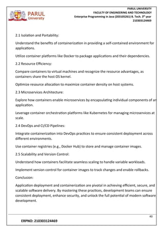 PARUL UNIVERSITY
FACULTY OF ENGINEERING AND TECHNOLOGY
Enterprise Programming in Java (203105261) B. Tech. 3
nd
year
210303124469
40
ERPNO: 210303124469
2.1 Isolation and Portability:
Understand the benefits of containerization in providing a self-contained environment for
applications.
Utilize container platforms like Docker to package applications and their dependencies.
2.2 Resource Efficiency:
Compare containers to virtual machines and recognize the resource advantages, as
containers share the host OS kernel.
Optimize resource allocation to maximize container density on host systems.
2.3 Microservices Architecture:
Explore how containers enable microservices by encapsulating individual components of an
application.
Leverage container orchestration platforms like Kubernetes for managing microservices at
scale.
2.4 DevOps and CI/CD Pipelines:
Integrate containerization into DevOps practices to ensure consistent deployment across
different environments.
Use container registries (e.g., Docker Hub) to store and manage container images.
2.5 Scalability and Version Control:
Understand how containers facilitate seamless scaling to handle variable workloads.
Implement version control for container images to track changes and enable rollbacks.
Conclusion:
Application deployment and containerization are pivotal in achieving efficient, secure, and
scalable software delivery. By mastering these practices, development teams can ensure
consistent deployment, enhance security, and unlock the full potential of modern software
development.
 