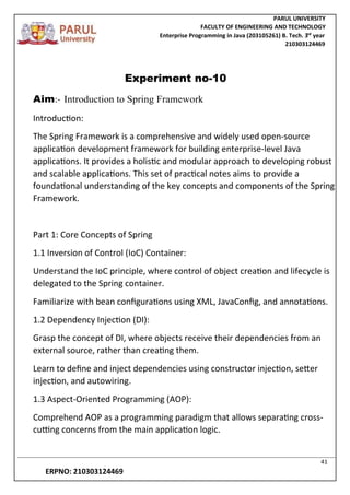 PARUL UNIVERSITY
FACULTY OF ENGINEERING AND TECHNOLOGY
Enterprise Programming in Java (203105261) B. Tech. 3
nd
year
210303124469
41
ERPNO: 210303124469
Experiment no-10
Aim:- Introduction to Spring Framework
Introduction:
The Spring Framework is a comprehensive and widely used open-source
application development framework for building enterprise-level Java
applications. It provides a holistic and modular approach to developing robust
and scalable applications. This set of practical notes aims to provide a
foundational understanding of the key concepts and components of the Spring
Framework.
Part 1: Core Concepts of Spring
1.1 Inversion of Control (IoC) Container:
Understand the IoC principle, where control of object creation and lifecycle is
delegated to the Spring container.
Familiarize with bean configurations using XML, JavaConfig, and annotations.
1.2 Dependency Injection (DI):
Grasp the concept of DI, where objects receive their dependencies from an
external source, rather than creating them.
Learn to define and inject dependencies using constructor injection, setter
injection, and autowiring.
1.3 Aspect-Oriented Programming (AOP):
Comprehend AOP as a programming paradigm that allows separating cross-
cutting concerns from the main application logic.
 