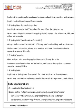 PARUL UNIVERSITY
FACULTY OF ENGINEERING AND TECHNOLOGY
Enterprise Programming in Java (203105261) B. Tech. 3
nd
year
210303124469
42
ERPNO: 210303124469
Explore the creation of aspects and understand pointcuts, advice, and weaving.
Part 2: Spring Modules and Components
2.1 Spring Data Access/Integration:
Familiarize with the JDBC Template for simplified database access.
Learn about Object-Relational Mapping (ORM) support for Hibernate, JPA, and
other frameworks.
2.2 Spring MVC (Model-View-Controller):
Grasp the fundamental concepts of Spring MVC for building web applications.
Understand controllers, views, and models, and how they interact in the
request-response lifecycle.
2.3 Spring Security:
Gain insights into securing applications using Spring Security.
Implement authentication, authorization, and protection against common
security vulnerabilities.
2.4 Spring Boot:
Explore the Spring Boot framework for rapid application development.
Learn how to create standalone, production-ready Spring-based applications.
XML Configuration:
<!-- applicationContext.xml -->
<beans xmlns="http://www.springframework.org/schema/beans"
xmlns:xsi="http://www.w3.org/2001/XMLSchema-instance"
xsi:schemaLocation="http://www.springframework.org/schema/beans
 