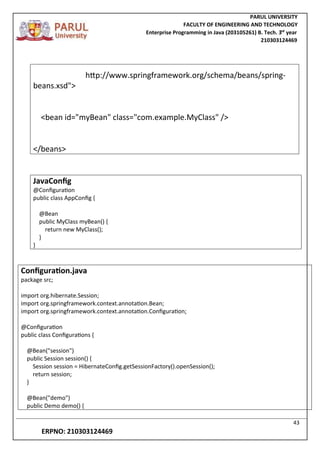 PARUL UNIVERSITY
FACULTY OF ENGINEERING AND TECHNOLOGY
Enterprise Programming in Java (203105261) B. Tech. 3
nd
year
210303124469
43
ERPNO: 210303124469
http://www.springframework.org/schema/beans/spring-
beans.xsd">
<bean id="myBean" class="com.example.MyClass" />
</beans>
JavaConfig
@Configuration
public class AppConfig {
@Bean
public MyClass myBean() {
return new MyClass();
}
}
Configuration.java
package src;
import org.hibernate.Session;
import org.springframework.context.annotation.Bean;
import org.springframework.context.annotation.Configuration;
@Configuration
public class Configurations {
@Bean("session")
public Session session() {
Session session = HibernateConfig.getSessionFactory().openSession();
return session;
}
@Bean("demo")
public Demo demo() {
 
