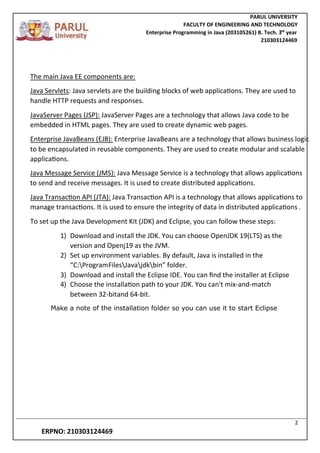 PARUL UNIVERSITY
FACULTY OF ENGINEERING AND TECHNOLOGY
Enterprise Programming in Java (203105261) B. Tech. 3
nd
year
210303124469
2
ERPNO: 210303124469
The main Java EE components are:
Java Servlets: Java servlets are the building blocks of web applications. They are used to
handle HTTP requests and responses.
JavaServer Pages (JSP): JavaServer Pages are a technology that allows Java code to be
embedded in HTML pages. They are used to create dynamic web pages.
Enterprise JavaBeans (EJB): Enterprise JavaBeans are a technology that allows business logic
to be encapsulated in reusable components. They are used to create modular and scalable
applications.
Java Message Service (JMS): Java Message Service is a technology that allows applications
to send and receive messages. It is used to create distributed applications.
Java Transaction API (JTA): Java Transaction API is a technology that allows applications to
manage transactions. It is used to ensure the integrity of data in distributed applications .
To set up the Java Development Kit (JDK) and Eclipse, you can follow these steps:
1) Download and install the JDK. You can choose OpenJDK 19(LTS) as the
version and Openj19 as the JVM.
2) Set up environment variables. By default, Java is installed in the
“C:ProgramFilesJavajdkbin” folder.
3) Download and install the Eclipse IDE. You can find the installer at Eclipse
4) Choose the installation path to your JDK. You can't mix-and-match
between 32-bitand 64-bit.
Make a note of the installation folder so you can use it to start Eclipse
 