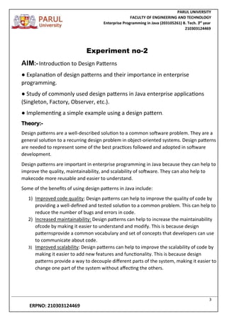 PARUL UNIVERSITY
FACULTY OF ENGINEERING AND TECHNOLOGY
Enterprise Programming in Java (203105261) B. Tech. 3
nd
year
210303124469
3
ERPNO: 210303124469
Experiment no-2
AIM:-Introduction to Design Patterns
● Explanation of design patterns and their importance in enterprise
programming.
● Study of commonly used design patterns in Java enterprise applications
(Singleton, Factory, Observer, etc.).
● Implementing a simple example using a design pattern.
Theory:-
Design patterns are a well-described solution to a common software problem. They are a
general solution to a recurring design problem in object-oriented systems. Design patterns
are needed to represent some of the best practices followed and adopted in software
development.
Design patterns are important in enterprise programming in Java because they can help to
improve the quality, maintainability, and scalability of software. They can also help to
makecode more reusable and easier to understand.
Some of the benefits of using design patterns in Java include:
1) Improved code quality: Design patterns can help to improve the quality of code by
providing a well-defined and tested solution to a common problem. This can help to
reduce the number of bugs and errors in code.
2) Increased maintainability: Design patterns can help to increase the maintainability
ofcode by making it easier to understand and modify. This is because design
patternsprovide a common vocabulary and set of concepts that developers can use
to communicate about code.
3) Improved scalability: Design patterns can help to improve the scalability of code by
making it easier to add new features and functionality. This is because design
patterns provide a way to decouple different parts of the system, making it easier to
change one part of the system without affecting the others.
 