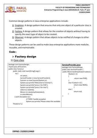 PARUL UNIVERSITY
FACULTY OF ENGINEERING AND TECHNOLOGY
Enterprise Programming in Java (203105261) B. Tech. 3
nd
year
210303124469
4
ERPNO: 210303124469
Common design patterns in Java enterprise applications include:
1) Singleton: A design pattern that ensures that only one object of a particular class is
created.
2) Factory: A design pattern that allows for the creation of objects without having to
specify the exact type of object to be created.
3) Observer: A design pattern that allows objects to be notified of changes to other
objects.
These design patterns can be used to make Java enterprise applications more modular,
reusable, and maintainable.
Code:-
 Factory design
1) Core class
package com.FactoryDesign;
import java.util.Scanner;
public class Factory {
public static void main(String[] args) {
try {
int select;
ServiceProvider s=new ServiceProvider();
Scanner sc=new Scanner(System.in);
System.out.println("Welcome to Cinemas");
System.out.println("press 1 for PVR");
System.out.println("press 2 for Inox");
select=sc.nextInt();
Movie m=s.bookmyshow(select);
m.selectMovie();
} catch (Exception e) {
// TODO: handle exception
System.out.println("Please select the available
Theaterss");}
ServiceProvide.java
package com.FactoryDesign;
public class ServiceProvider {
public Movie bookmyshow(int select) {
if(select==1)
{
return new PVR();
}
else if (select==2) {
return new INOX();
}
else {
return null;
}
}
 