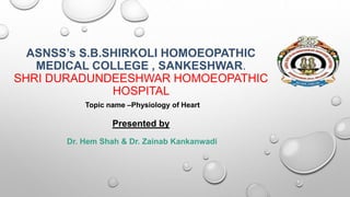 ASNSS’s S.B.SHIRKOLI HOMOEOPATHIC
MEDICAL COLLEGE , SANKESHWAR.
SHRI DURADUNDEESHWAR HOMOEOPATHIC
HOSPITAL
Topic name –Physiology of Heart
Presented by
Dr. Hem Shah & Dr. Zainab Kankanwadi
 