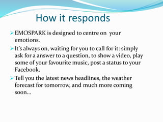 How it responds
EMOSPARK is designed to centre on your
emotions.
It’s always on, waiting for you to call for it: simply
ask for a answer to a question, to show a video, play
some of your favourite music, post a status to your
Facebook.
Tell you the latest news headlines, the weather
forecast for tomorrow, and much more coming
soon…
 
