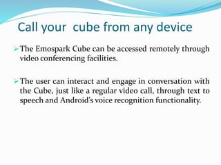 Call your cube from any device
The Emospark Cube can be accessed remotely through
video conferencing facilities.
The user can interact and engage in conversation with
the Cube, just like a regular video call, through text to
speech and Android’s voice recognition functionality.
 
