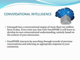 CONVERSATIONAL INTELLIGENCE
 Emospark has a conversational engine of more than two million
lines of data. Every time you chat with EmoSPARK it will learn to
develop its own conversational understanding, entirely based on
the context of your interaction.
 EmoSPARK interacts by searching through records of previous
conversations and selecting an appropriate response to your
comments.
 