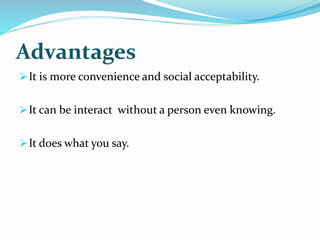 Advantages
It is more convenience and social acceptability.
It can be interact without a person even knowing.
It does what you say.
 