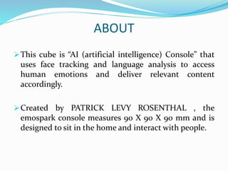 ABOUT
This cube is “AI (artificial intelligence) Console” that
uses face tracking and language analysis to access
human emotions and deliver relevant content
accordingly.
Created by PATRICK LEVY ROSENTHAL , the
emospark console measures 90 X 90 X 90 mm and is
designed to sit in the home and interact with people.
 