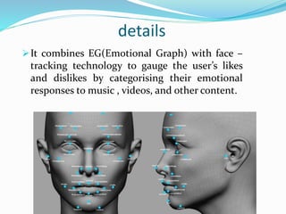details
It combines EG(Emotional Graph) with face –
tracking technology to gauge the user’s likes
and dislikes by categorising their emotional
responses to music , videos, and other content.
 