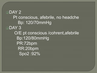 DAY 2
Pt conscious, afebrile, no headche
Bp: 120/70mmHg
DAY 3
O/E pt conscious /cohrent,afebrile
Bp:120/80mmHg
PR:72bpm
RR:20bpm
Spo2 :92%
 