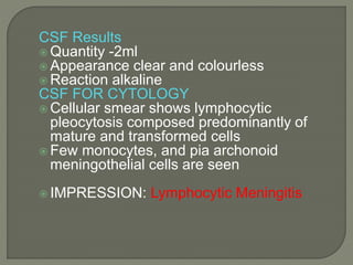 CSF Results
 Quantity -2ml
 Appearance clear and colourless
 Reaction alkaline
CSF FOR CYTOLOGY
 Cellular smear shows lymphocytic
pleocytosis composed predominantly of
mature and transformed cells
 Few monocytes, and pia archonoid
meningothelial cells are seen
 IMPRESSION: Lymphocytic Meningitis
 