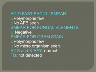 ACID FAST BACILLI SMEAR
Polymorphs few
No AFB seen
SMEAR FOR FUNGAL ELEMENTS
 Negative
SMEAR FOR GRAM STAIN
Polymorphs few
No micro organism seen
ECG and X-RAY: normal
TB: not detected
 