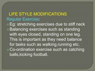 LIFE STYLE MODIFICATIONS
Regular Exercise:
Eg: stretching exercises due to stiff neck
Balancing exercises such as standing
with eyes closed, standing on one leg.
This is important as they need balance
for tasks such as walking,running etc.
Co-ordination exercise such as catching
balls,kicking football.
 