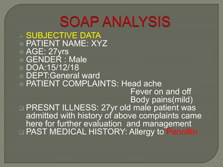 SUBJECTIVE DATA
 PATIENT NAME: XYZ
 AGE: 27yrs
 GENDER : Male
 DOA:15/12/18
 DEPT:General ward
 PATIENT COMPLAINTS: Head ache
Fever on and off
Body pains(mild)
 PRESNT ILLNESS: 27yr old male patient was
admitted with history of above complaints came
here for further evaluation and management
 PAST MEDICAL HISTORY: Allergy to Pencillin
 