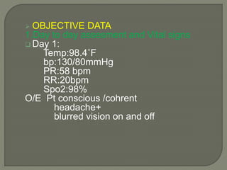  OBJECTIVE DATA
1.Day to day assesment and Vital signs
 Day 1:
Temp:98.4˚F
bp:130/80mmHg
PR:58 bpm
RR:20bpm
Spo2:98%
O/E Pt conscious /cohrent
headache+
blurred vision on and off
 