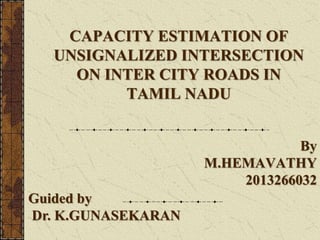 CAPACITY ESTIMATION OF
UNSIGNALIZED INTERSECTION
ON INTER CITY ROADS IN
TAMIL NADU
By
M.HEMAVATHY
2013266032
Guided by
Dr. K.GUNASEKARAN
 