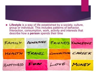  Lifestyle is a way of life established by a society, culture,
group or individual. This includes patterns of behavior,
interaction, consumption, work, activity and interests that
describe how a person spends their time
 