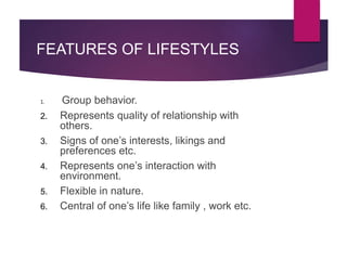 FEATURES OF LIFESTYLES
1. Group behavior.
2. Represents quality of relationship with
others.
3. Signs of one’s interests, likings and
preferences etc.
4. Represents one’s interaction with
environment.
5. Flexible in nature.
6. Central of one’s life like family , work etc.
 