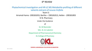0th REVIEW
Phytochemical investigation and HR-LC MS Metabolite profiling of different
solvents extracts of Leucas linifolia
Team-5:
Arramali hema -190181033, Bartho – 190181013, Hellen - 190181003
IV B. Pharmacy
KONERU LAKSHMAIAH EDUCATION FOUNDATION
Under the Guidance
of
Dr. M.Narender
Mrs .N. Sri Lakshmi
Department of Pharmaceutical Chemistry
KL College of Pharmacy
IV B. Pharmacy Project 0th Review Team-2 KL College
of Pharmacy
1
20-12-2022
 